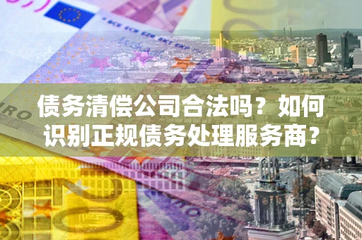 济南债务清偿公司合法吗？如何识别正规债务处理服务商？