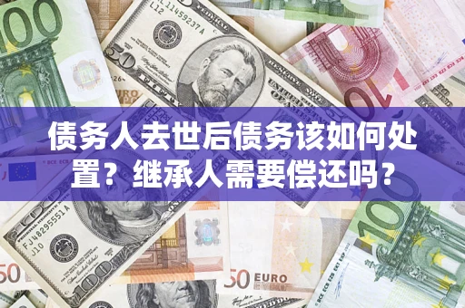 济南债务人去世后债务该如何处置？继承人需要偿还吗？